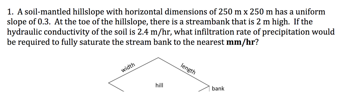 1. A soil-mantled hillslope with horizontal dimensions of 250 m x 250 m has a uniform
slope of 0.3. At the toe of the hillslope, there is a streambank that is 2 m high. If the
hydraulic conductivity of the soil is 2.4 m/hr, what infiltration rate of precipitation would
be required to fully saturate the stream bank to the nearest mm/hr?
width
hill
length
bank