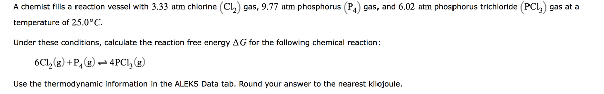 A chemist fills a reaction vessel with 3.33 atm chlorine (C1₂) gas, 9.77 atm phosphorus (P4) gas, and 6.02 atm phosphorus trichloride (PC13) gas at a
temperature
of 25.0°C.
Under these conditions, calculate the reaction free energy AG for the following chemical reaction:
6C1₂(g) +P4 (g) = 4PC13 (g)
Use the thermodynamic information in the ALEKS Data tab. Round your answer to the nearest kilojoule.