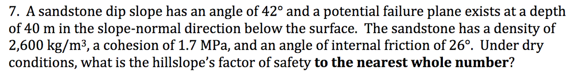 7. A sandstone dip slope has an angle of 42° and a potential failure plane exists at a depth
of 40 m in the slope-normal direction below the surface. The sandstone has a density of
2,600 kg/m³, a cohesion of 1.7 MPa, and an angle of internal friction of 26°. Under dry
conditions, what is the hillslope's factor of safety to the nearest whole number?