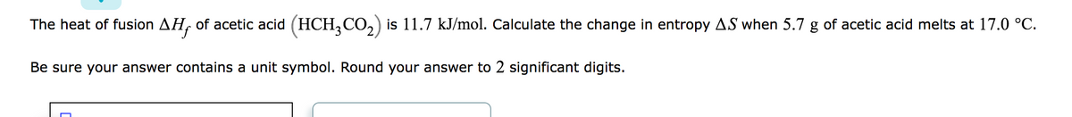 The heat of fusion AH, of acetic acid (HCH₂CO₂) is 11.7 kJ/mol. Calculate the change in entropy AS when 5.7 g of acetic acid melts at 17.0 °C.
Be sure your answer contains a unit symbol. Round your answer to 2 significant digits.