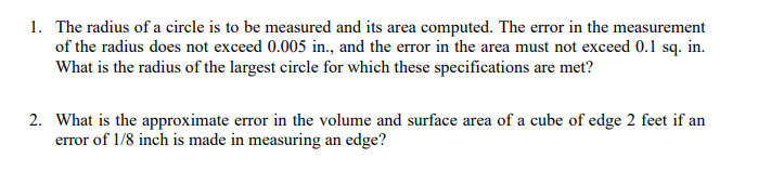 1. The radius of a circle is to be measured and its area computed. The error in the measurement
of the radius does not exceed 0.005 in., and the error in the area must not exceed 0.1 sq. in.
What is the radius of the largest circle for which these specifications are met?
2. What is the approximate error in the volume and surface area of a cube of edge 2 feet if an
error of 1/8 inch is made in measuring an edge?
