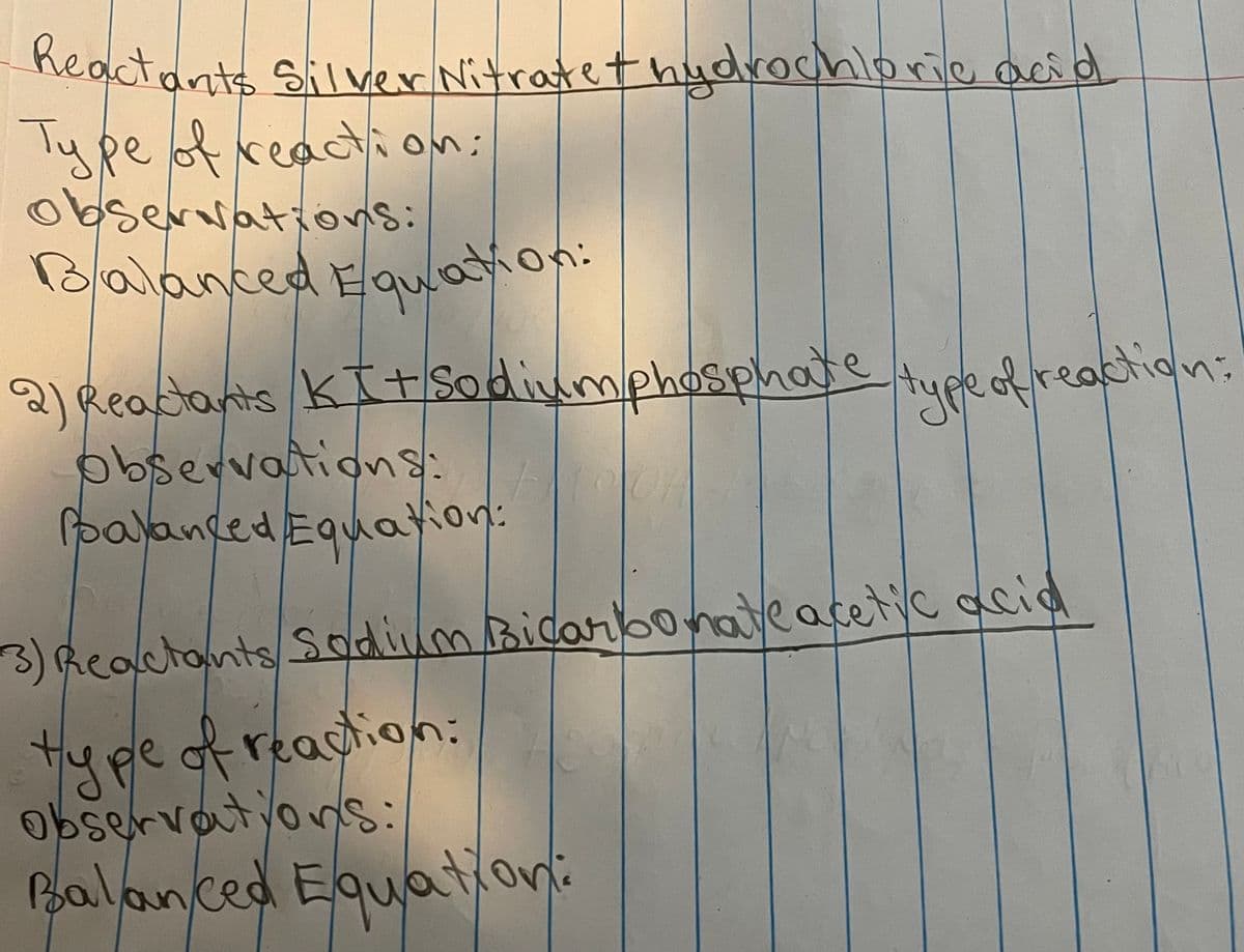 Reactants Silver Nitrate+ hydrochloric acid
Type of reaction:
observations:
Balanced Equation:
2) Reactants KI+ Sodiumphosphate type of reaction=
observations:
Balanced Equation:
3) Reactants Sodium Bicarbonate acetic acid
type of reaction:
observations:
Balanced Equation: