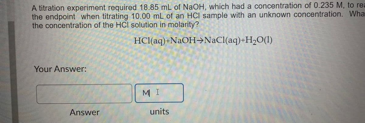 A titration experiment required 18.85 mL of NaOH, which had a concentration of 0.235 M, to rea
the endpoint when titrating 10.00 mL of an HCI sample with an unknown concentration. Wha
the concentration of the HCI solution in molarity?
Your Answer:
Answer
HCl(aq)+NaOH-NaCl(aq)+H₂O(1)
ΜΙ
units