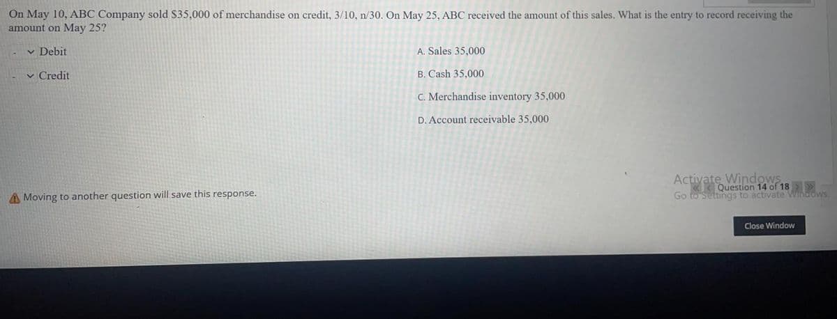 On May 10, ABC Company sold $35,000 of merchandise on credit, 3/10, n/30. On May 25, ABC received the amount of this sales. What is the entry to record receiving the
amount on May 25?
v Debit
A. Sales 35,000
v Credit
B. Cash 35,000
C. Merchandise inventory 35,000
D. Account receivable 35,000
Activate Windows
«< Question 14 of 18 >
Go to Settings to activate Windows.
A Moving to another question will save this response.
Close Window
