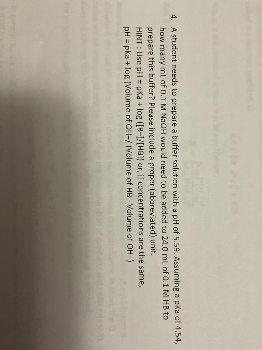 4. A student needs to prepare a buffer solution with a pH of 5.59. Assuming a pka of 4.54,
how many mL of 0.1 M NaOH would need to be added to 24.0 mL of 0.1 M HB to
prepare this buffer? Please include a proper (abbreviated) unit.
HINT: Use pH = pKa + log ([B-]/[HB]) or, if concentrations are the same,
pH = pka + log (Volume of OH-/ (Volume of HB - Volume of OH-)
olved.