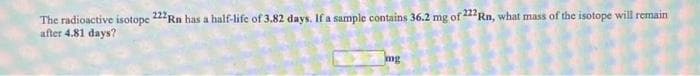 The radioactive isotope 222Rn has a half-life of 3.82 days. If a sample contains 36.2 mg of 22Rn, what mass of the isotope will remain
after 4.81 days?
