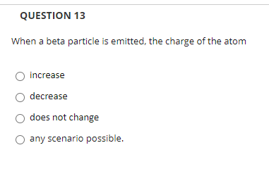 QUESTION 13
When a beta particle is emitted, the charge of the atom
increase
decrease
does not change
any scenario possible.
