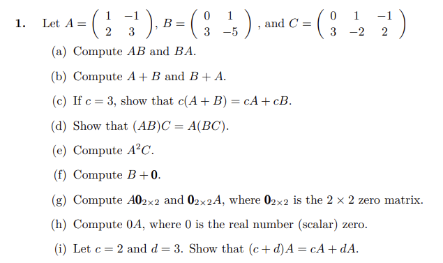 1. Let \( A = \begin{pmatrix} 1 & -1 \\ 2 & 3 \end{pmatrix} \), \( B = \begin{pmatrix} 0 & 1 \\ 3 & -5 \end{pmatrix} \), and \( C = \begin{pmatrix} 0 & 1 \\ 3 & -2 \end{pmatrix} \).

   (a) Compute \( AB \) and \( BA \).

   (b) Compute \( A + B \) and \( B + A \).

   (c) If \( c = 3 \), show that \( c(A + B) = cA + cB \).

   (d) Show that \( (AB)C = A(BC) \).

   (e) Compute \( A^2C \).

   (f) Compute \( B + 0 \).

   (g) Compute \( A0_{2 \times 2} \) and \( 0_{2 \times 2}A \), where \( 0_{2 \times 2} \) is the \( 2 \times 2 \) zero matrix.

   (h) Compute \( 0A \), where \( 0 \) is the real number (scalar) zero.

   (i) Let \( c = 2 \) and \( d = 3 \). Show that \( (c + d)A = cA + dA \).