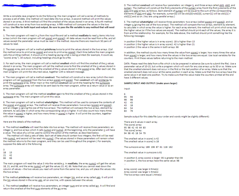 D. The method construct will receive four parameters: an integer k, and three arrays called old1, old2, and
sumarr. The method will construct the first k elements of the sumarr array fromt the first k elements of the
oldi and old2 arrays, as follows. Each element of sumarr will be equal to the sum of the corresponding
elements of gldi and gld2. For example, sumarri0] will be old1[0]+old2[0], sumarr[1] will be old1[1] +
old2[1] and so on. (You are using parallel arrays.)
Write a complete Java program to do the following: the main program will call a series of methods to
process a set of data. One method will read data into two arrays. A second method will print the values
stored in an array. A third method will find the smallest of the values stored in an array. A fourth method
will construct a new array from two existing arrays. A fifth method will compare the values in the two
arrays. Use files for both input and output. Be sure to pass the file variable to any method that will need
it.
E. The method whatsHigher will receive three parameters: two arrays (called scorel and score2), and an
integer n(giving the size of the two arrays). The method will compare the two arrays, element by element,
to calculate in which array the value is higher. For each array element, the method will print which array has
the higher value (or if the two values are equal). The method should print each of the values, the array it is
from and the relationship. For example, for the data above, the method should print something like the
following messages:
1. The main program will read in n from the input file and call a method readData to read n items into two
arrays (which the main program will call scorel and score2). All data values must be read from a file, and all
values except the parameter value must be read in the method. Assume there are maximum 50 pairs of
values to read.
In position O the higher value is in array score1: 18 is higher than 13
in position 1 the higher value is in array score2: 42 is higher than 21
in position 2 the value is the same in both arrays: 66
2. The main program will call a method printArray twice to print the values stored in the two arrays. (Call
the method once to print array scorel and once to print array score2.) Each time before the main program
calls the printing method, it should print a heading saying what is being printed (for example, it could say
"scorel array"). All output, including headings should go to a file.
In addition, the method counts how many times the value from scorel is larger, how many times the value
from score2 is larger, and how many time the values in the two arrays are equal. Use local variables for the
counters. Print these values before returning to the main method.
3. For each array, the main program will call a method smallest which will find the smallest of the n values
stored in an array. The main program will call the method once to find the smallest of the n values stored in
the scorel array, and once to find the smallest of the n values stored in the score2 array. After each call, the
main program will print the returned value, together with a relevant message.
DATA: Please read the data from a file which is to be prepared in advance (be sure to submit the file). Use a
parameter value of 10-15, but write a program which will work for any size arrays up to 50 or so. Make sure
that the smallest element does not occur in the first or the last position of an array. Make sure that the
smallest element does not occur at the same position in each array. Make sure that the two arrays have the
same value in at least one position. Try to make sure that the value make the counters printed at the end
have 3 different values.
4. The main program will call a method construct. The method will construct a new array (which the main
program will call sumscore) from the two arrays scorel and score2. Then construct will call printarray to
print the sumscore array. Either main or the method construct can print the heading for the sumscore
array. The sumscore array will need to be sent back to the main program, either as a return value or as an
array parameter.
SAMPLE INPUT AND OUTPUT: (make yours larger)
Input:
5. The main program will call the method smallest again to find the smallest of the n values stored in the
sumscore array. The main program will print this value.
6.
95 94
98
98
6. The main program will call a method whatsHigher. This method will be used to compare the contents of
the scorel and score2 arrays. The method will receive three parameters: two arrays (scorel and score2),
and an integer n (giving the size of the two arrays). The method will compare the two arrays, element by
element, to calculate in which array the corresponding value is higher. It will also count how many times
the value in scorel is higher, and how many times in score2 is higher. It will print the counters, together
with clear messages.
42
45
43
18
64
54
83
79
Sample output for this data file (your order and words might be slightly different):
Here are the details of the methods.
There are 6 values in each array.
The scorel array:
95 98 42 43 64 83
The score2 array:
A. The method readData will read the data into two arrays. The method will receive three parameters: an
integer n, and two arrays which it calls nums1 and nums2. At the beginning, only the parameter n will have
a value. The value of n will be used to control the action of the method, as described below.
The method will read n sets of data. Each set of data should contain two integers; the first will be read
into nums1, and second will be read into nums2. (The values stored in these parameters will remain when
the method returns to the main program, and they can be used throughout the program.) For example,
suppose the data set is the following:
94 98 45 18 54 79
The smallest value in scorel is 42
The smallest value in score2 is 18
The sumscore array: 189 196 87 61 118 162
3
18
13
The smallest value in sumscore is 61
21
42
In position 0, array scorel is larger: 95 is greater than 94
In position 1, the two arrays have the same value: 98
66
66
The main program will read the value 3 into the variable n. In readData, the array nums1 will get the values
18, 21, and 66, and the array nums2 will get the values 13, 42, 66. Note that you cannot read down the
column of values - the two values you read will come from the same line, and you will place the values into
the two arrays.
Array scorel was larger 4 time(s)
Array score2 was larger 1 time(s)
The two arrays were equal 1 time(s)
B The method printArray will receive two parameters, an integer lim, and an array called vals. It will print
the lim values stored in the array vals, all on one line, with spaces between the values.
C. The method smallest will receive two parameters, an integer num and an array called arr. It will find and
return the smallest of the first num elements of the arr array.
