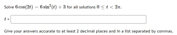 Solve 6 cos(2t) = 6 sin? (t) + 3 for all solutions 0 <t < 2n.
t =
Give your answers accurate to at least 2 decimal places and in a list separated by commas.
