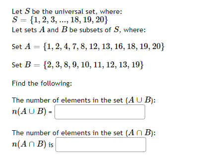 Let S be the universal set, where:
S = {1,2, 3, ..., 18, 19, 20}
Let sets A and B be subsets of S, where:
Set A = {1, 2, 4, 7, 8, 12, 13, 16, 18, 19, 20}
Set B = {2, 3, 8, 9, 10, 11, 12, 13, 19}
Find the following:
The number of elements in the set (AU B):
n(AU B) =
%3D
The number of elements in the set (AN B):
n(An B) is
