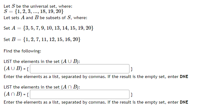 Let S be the universal set, where:
S = {1, 2, 3, ..., 18, 19, 20}
Let sets A and B be subsets of S, where:
Set A = {3, 5, 7, 9, 10, 13, 14, 15, 19, 20}
Set B = {1, 2, 7, 11, 12, 15, 16, 20}
Find the following:
LIST the elements in the set (AU B):
(AU B) = {
}
Enter the elements as a list, separated by commas. If the result is the empty set, enter DNE
LIST the elements in the set (An B):
(An B) = {
Enter the elements as a list, separated by commas. If the result is the empty set, enter DNE
