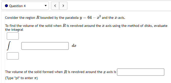 Question 4
<
Consider the region R bounded by the parabola y = 64 - x² and the x-axis.
To find the volume of the solid when R is revolved around the x-axis using the method of disks, evaluate
the integral
/
dr
The volume of the solid formed when R is revolved around the x-axis is
(Type "pi" to enter TT)