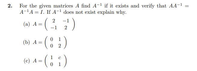 2.
For the given matrices A find A-¹ if it exists and verify that AA-¹ =
A-¹A=I. If A-¹ does not exist explain why.
(a) A =
(b) A= =
(
(c) A =
2 -1
-1 2
0 1
(82)
02
C
¹ = ( 1₂₁ )