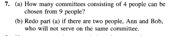 7. (a) How many committees consisting of 4 people can be
chosen from 9 people?
(b) Redo part (a) if there are two people, Ann and Bob,
who will not serve on the same committee.