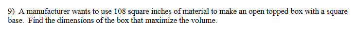 9) A manufacturer wants to use 108 square inches of material to make an open topped box with a square
base. Find the dimensions of the box that maximize the volume.
