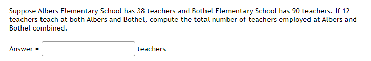 Suppose Albers Elementary School has 38 teachers and Bothel Elementary School has 90 teachers. If 12
teachers teach at both Albers and Bothel, compute the total number of teachers employed at Albers and
Bothel combined.
Answer =
teachers
