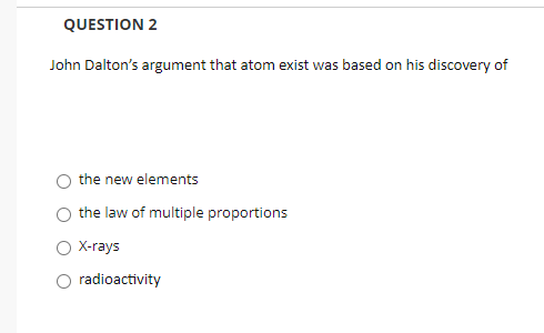 QUESTION 2
John Dalton's argument that atom exist was based on his discovery of
the new elements
the law of multiple proportions
O X-rays
radioactivity
