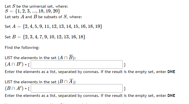 Let S be the universal set, where:
S = {1,2, 3, ..., 18, 19, 20}
Let sets A and B be subsets of S, where:
Set A
{2, 4, 5, 9, 11, 12, 13, 14, 15, 16, 18, 19}
Set B = {2, 3, 4, 7, 9, 10, 12, 13, 16, 18}
%3D
Find the following:
LIST the elements in the set (An B):
(An Bº) - {
Enter the elements as a list, separated by commas. If the result is the empty set, enter DNE
LIST the elements in the set (BnĀ):
(Bn A°) = {
Enter the elements as a list, separated by commas. If the result is the empty set, enter DNE
