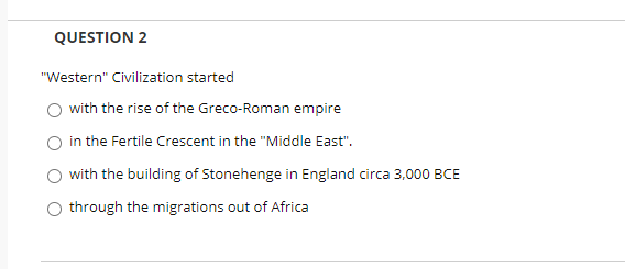 QUESTION 2
"Western" Civilization started
with the rise of the Greco-Roman empire
in the Fertile Crescent in the "Middle East".
with the building of Stonehenge in England circa 3,000 BCE
through the migrations out of Africa
