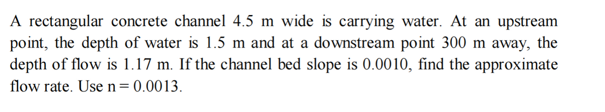 A rectangular concrete channel 4.5 m wide is carrying water. At an upstream
point, the depth of water is 1.5 m and at a downstream point 300 m away, the
depth of flow is 1.17 m. If the channel bed slope is 0.0010, find the approximate
flow rate. Use n = 0.0013.