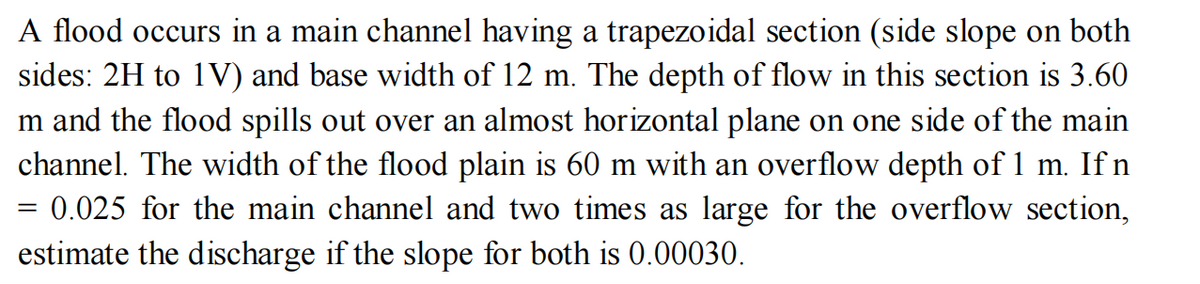 A flood occurs in a main channel having a trapezoidal section (side slope on both
sides: 2H to 1V) and base width of 12 m. The depth of flow in this section is 3.60
m and the flood spills out over an almost horizontal plane on one side of the main
channel. The width of the flood plain is 60 m with an overflow depth of 1 m. If n
= 0.025 for the main channel and two times as large for the overflow section,
estimate the discharge if the slope for both is 0.00030.