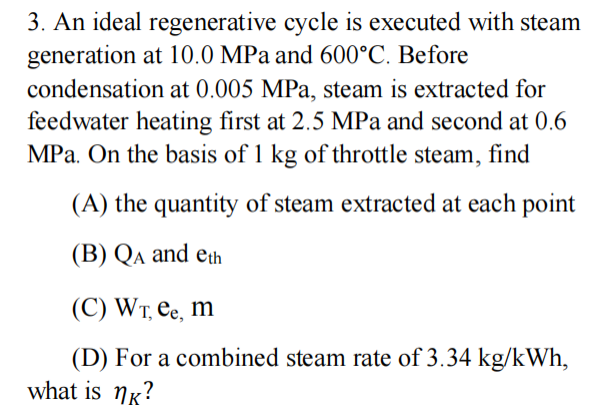 3. An ideal regenerative cycle is executed with steam
generation at 10.0 MPa and 600°C. Before
condensation at 0.005 MPa, steam is extracted for
feedwater heating first at 2.5 MPa and second at 0.6
MPa. On the basis of 1 kg of throttle steam, find
(A) the quantity of steam extracted at each point
(B) QA and eth
(C) WT, ee, m
(D) For a combined steam rate of 3.34 kg/kWh,
what is nk?