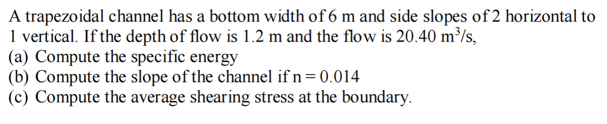 A trapezoidal channel has a bottom width of 6 m and side slopes of 2 horizontal to
1 vertical. If the depth of flow is 1.2 m and the flow is 20.40 m³/s,
(a) Compute the specific energy
(b) Compute the slope of the channel if n = 0.014
(c) Compute the average shearing stress at the boundary.