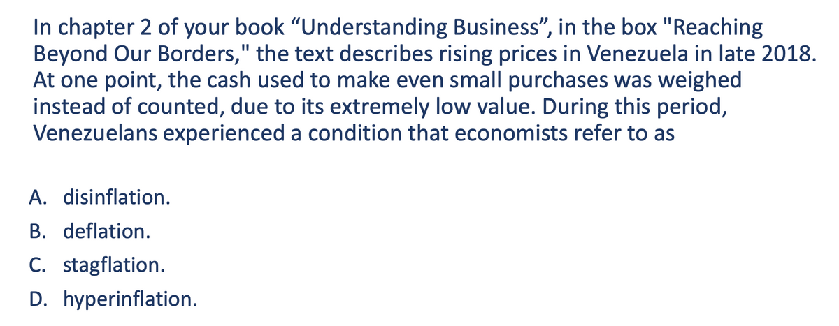 In chapter 2 of your book "Understanding Business", in the box "Reaching
Beyond Our Borders," the text describes rising prices in Venezuela in late 2018.
At one point, the cash used to make even small purchases was weighed
instead of counted, due to its extremely low value. During this period,
Venezuelans experienced a condition that economists refer to as
A. disinflation.
B. deflation.
C. stagflation.
D. hyperinflation.