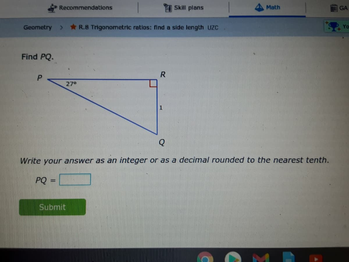 Recommendations
I Skill plans
Math
GA
Geometry
R.8 Trigonometric ratios: find a side length UZC
Find PQ.
R.
27°
1
Q
Write your answer as an integer or as a decimal rounded to the nearest tenth.
PQ
Submit
