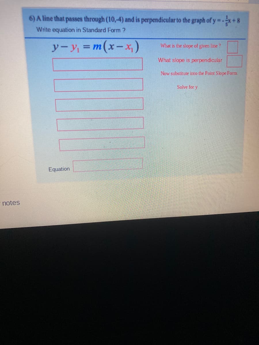 6) A line that passes through (10,-4) and is perpendicular to the graph of y-x+8
Write equation in Standard Form ?
y-y =m(x-x)
%3D
What is the slope of given line?
What slope is perpendicular
Now substitute into the Point Slope Form.
Solve for y
Equation
notes
