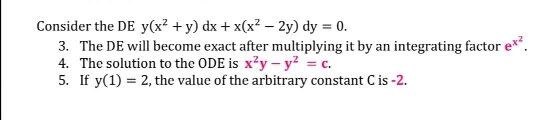 Consider the DE y(x² + y) dx + x(x² – 2y) dy = 0.
3. The DE will become exact after multiplying it by an integrating factor e*.
4. The solution to the ODE is x²y – y² = c.
5. If y(1) = 2, the value of the arbitrary constant C is -2.
%3D
