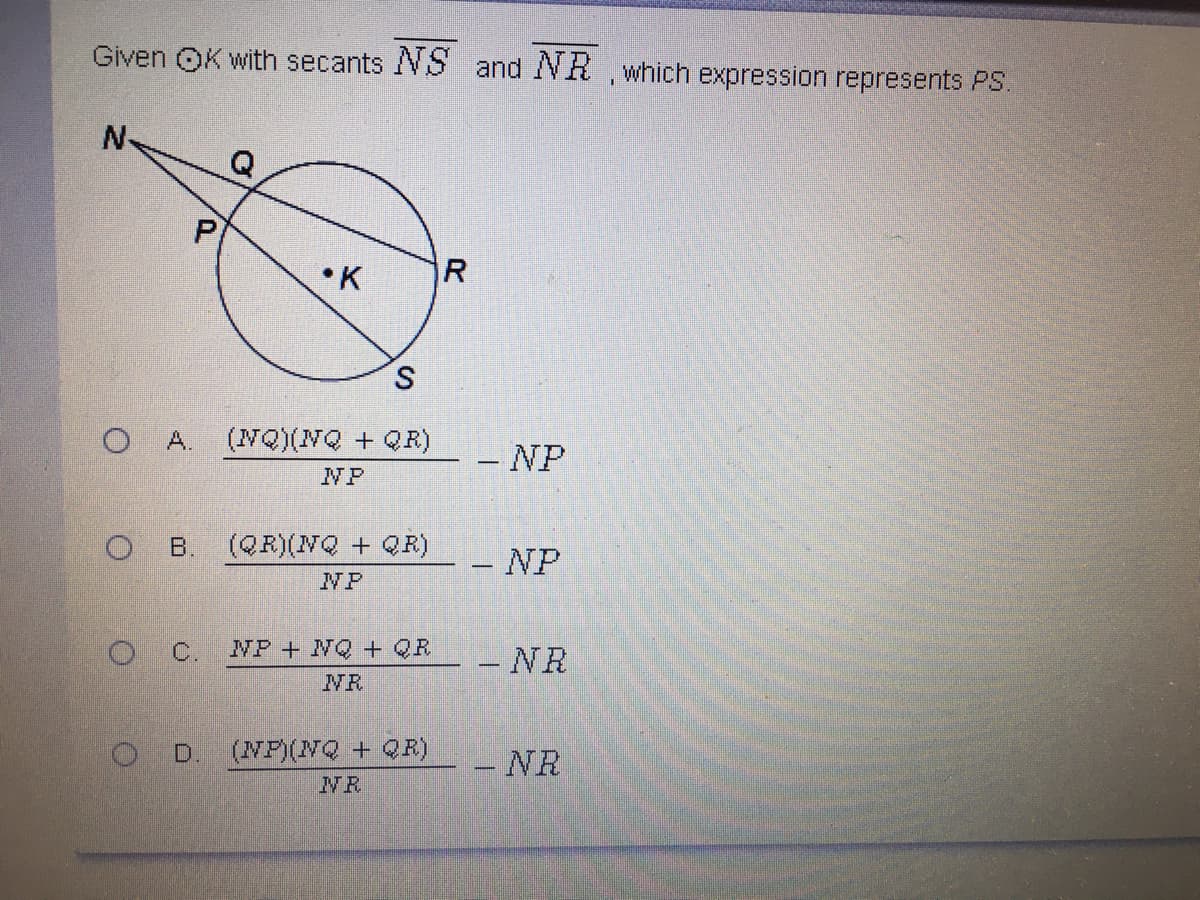 Given OK with secants NS and NH which expression represents PS.
N-
•K
R
S
A.
(NQ)(NQ + QR)
-NP
NP
B.
(QR)(NQ + QR)
- NP
NP
C.
NP+ NQ + QR
- NR
NR
OD.
(NP)(NQ + QR)
- NR
NR
P.
