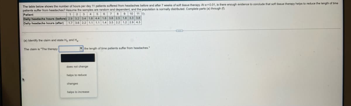The table below shows the number of hours per day 11 patients suffered from headaches before and after 7 weeks of soft tissue therapy. At a =0.01, is there enough evidence to conclude that soft tissue therapy helps to reduce the length of time
patients suffer from headaches? Assume the samples are random and dependent, and the population is normally distributed. Complete parts (a) through (n).
Patient
Dally headache hours (before) 2.9 3.2 3.4 1.8 4.4
Dally headache hours (after)
8 9 10 11 D
2.5 1.8 3.3 3.8
1 2
4 5
6 7
1.8 3.8
1.7 3.6 2.2 1.1 1.1
1.4
3.5
2.2
1.2 2.9 4.3
(a) Identify the claim and state Ho and H
The claim is "The therapy
V the length of time patients suffer from headaches.
does not change
helps to reduce
changes
helps to increase
