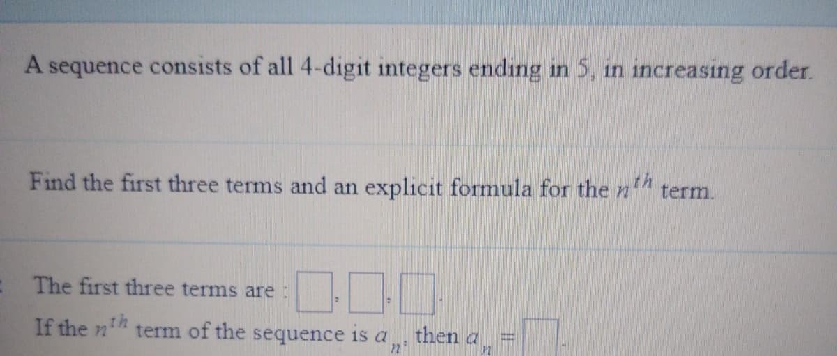 A sequence consists of all 4-digit integers ending in 5, in increasing order.
th
Find the first three terms and an explicit formula for then
term.
The first three terms are:
If the n term of the sequence is a
then a
n
