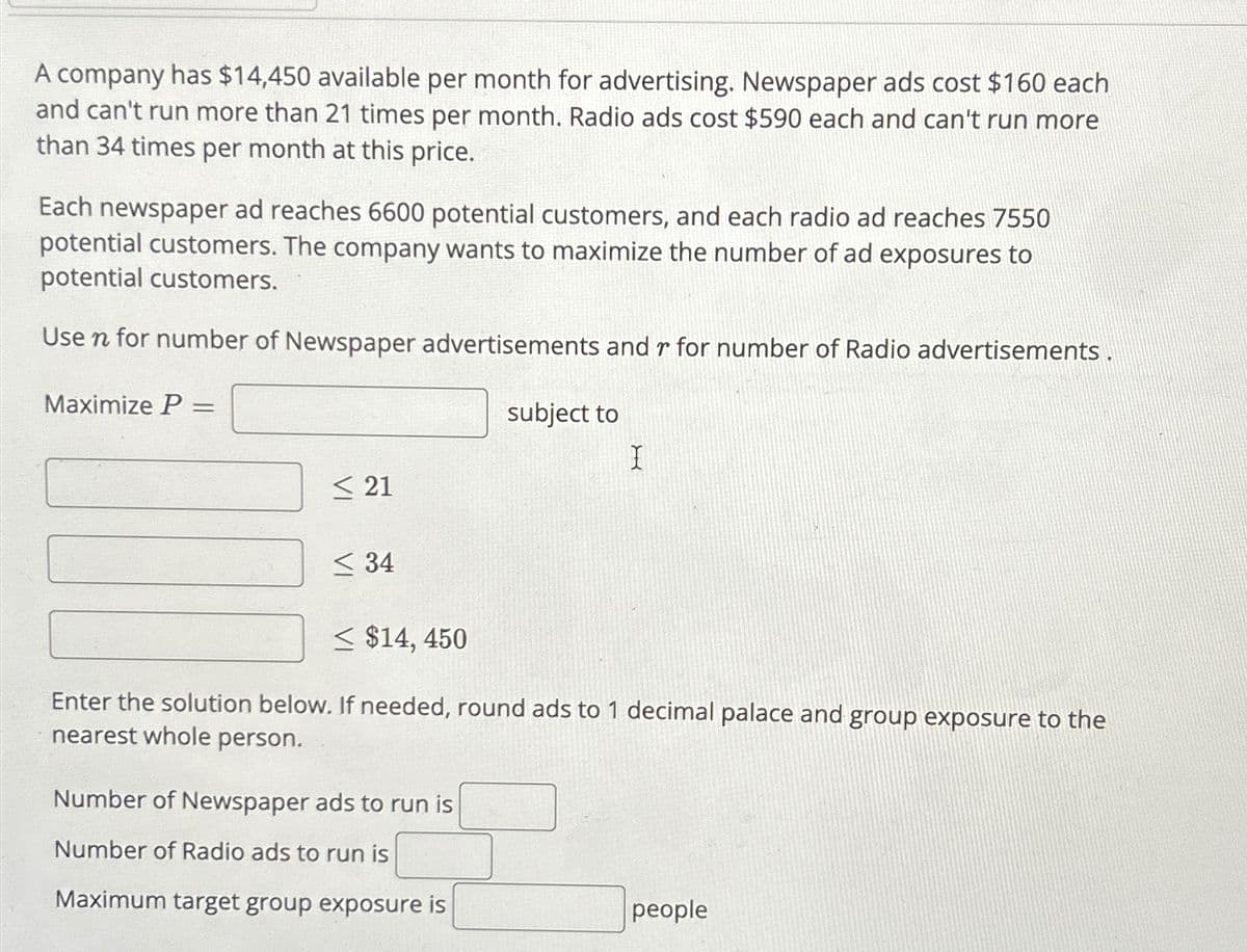 A company has $14,450 available per month for advertising. Newspaper ads cost $160 each
and can't run more than 21 times per month. Radio ads cost $590 each and can't run more
than 34 times per month at this price.
Each newspaper ad reaches 6600 potential customers, and each radio ad reaches 7550
potential customers. The company wants to maximize the number of ad exposures to
potential customers.
Use n for number of Newspaper advertisements and r for number of Radio advertisements.
Maximize P =
subject to
I
<21
34
<$14,450
Enter the solution below. If needed, round ads to 1 decimal palace and group exposure to the
nearest whole person.
Number of Newspaper ads to run is
Number of Radio ads to run is
Maximum target group exposure is
people