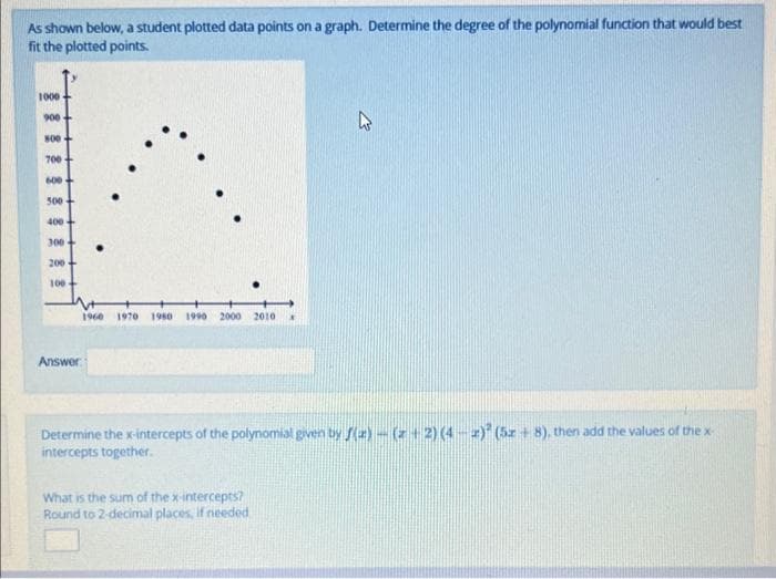 As shown below, a student plotted data points on a graph. Determine the degree of the polynomial function that would best
fit the plotted points.
1000
900
800-
700-
600
•
.
500
400+
300
200
100
Answer
1960 1970 1980 1990 2000 2010
13
Determine the x-intercepts of the polynomial given by f(z)-(+2) (4) (5z+8), then add the values of the x-
intercepts together.
What is the sum of the x-intercepts?
Round to 2-decimal places, if needed