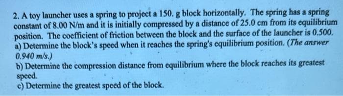 2. A toy launcher uses a spring to project a 150. g block horizontally. The spring has a spring
constant of 8.00 N/m and it is initially compressed by a distance of 25.0 cm from its equilibrium
position. The coefficient of friction between the block and the surface of the launcher is 0.500.
a) Determine the block's speed when it reaches the spring's equilibrium position. (The answer
0.940 m/s.)
b) Determine the compression distance from equilibrium where the block reaches its greatest
speed.
c) Determine the greatest speed of the block.