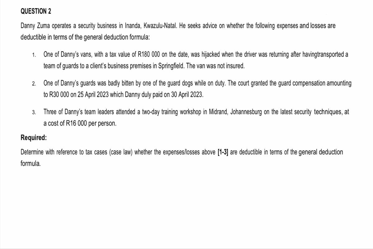 QUESTION 2
Danny Zuma operates a security business in Inanda, Kwazulu-Natal. He seeks advice on whether the following expenses and losses are
deductible in terms of the general deduction formula:
1.
2.
3.
One of Danny's vans, with a tax value of R180 000 on the date, was hijacked when the driver was returning after havingtransported a
team of guards to a client's business premises in Springfield. The van was not insured.
One of Danny's guards was badly bitten by one of the guard dogs while on duty. The court granted the guard compensation amounting
to R30 000 on 25 April 2023 which Danny duly paid on 30 April 2023.
Three of Danny's team leaders attended a two-day training workshop in Midrand, Johannesburg on the latest security techniques, at
a cost of R16 000 per person.
Required:
Determine with reference to tax cases (case law) whether the expenses/losses above [1-3] are deductible in terms of the general deduction
formula.