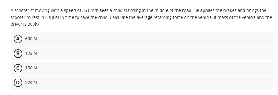 A scooterist moving with a speed of 36 km/h sees a child standing in the middle of the road. He applies the brakes and brings the
scooter to rest in 5 s just in time to save the child. Calculate the average retarding force on the vehicle, if mass of the vehicle and the
driver is 300kg.
A 600 N
B 125 N
150 N
D) 270 N
