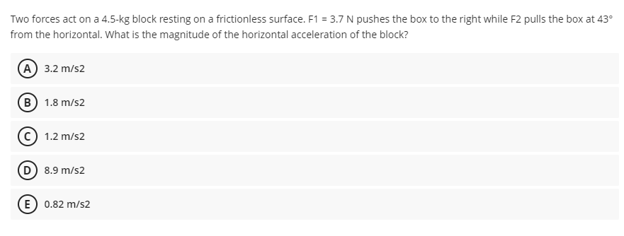 Two forces act on a 4.5-kg block resting on a frictionless surface. F1 = 3.7 N pushes the box to the right while F2 pulls the box at 43°
from the horizontal. What is the magnitude of the horizontal acceleration of the block?
(A) 3.2 m/s2
(B) 1.8 m/s2
1.2 m/s2
D) 8.9 m/s2
E) 0.82 m/s2
