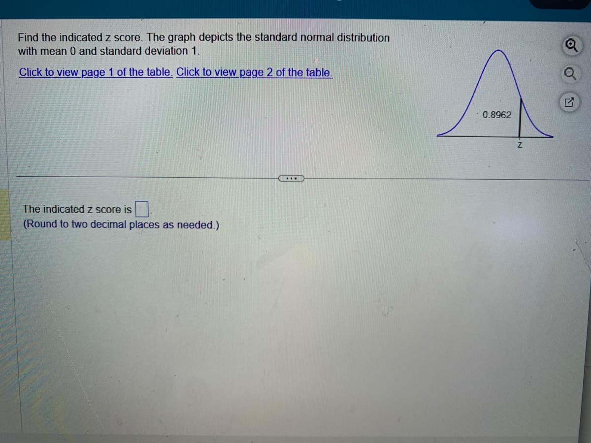 Find the indicated z score. The graph depicts the standard normal distribution
with mean 0 and standard deviation 1.
Click to view page 1 of the table. Click to view page 2 of the table.
The indicated z score is
(Round to two decimal places as needed.)
0.8962
Z
Q
O