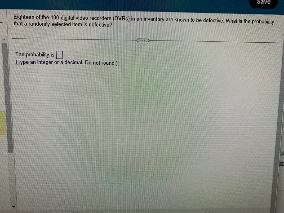 Eighteen of the 100 digital video recorders (DVRs) in an inventory are known to be defective. What is the probability
that a randomly selected item is defective?
The probability is
(Type an integer or a decimal. Do not round.)
Save
...
st
