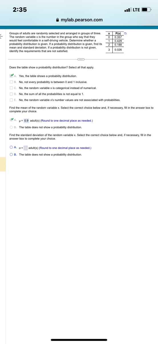 =
2:35
mylab.pearson.com
Groups of adults are randomly selected and arranged in groups of three.
The random variable x is the number in the group who say that they
would feel comfortable in a self-driving vehicle. Determine whether a
probability distribution is given. If a probability distribution is given, find its
mean and standard deviation. If a probability distribution is not given,
identify the requirements that are not satisfied.
Does the table show a probability distribution? Select all that apply.
X
0
P(x)
0.357
1
0.429
2
2 0.188
3
0.026
A. Yes, the table shows a probability distribution.
B. No, not every probability is between 0 and 1 inclusive.
C. No, the random variable x is categorical instead of numerical.
D. No, the sum of all the probabilities is not equal to 1.
E. No, the random variable x's number values are not associated with probabilities.
A.
A. μ = 0.9 adult(s) (Round to one decimal place as needed.)
OB. The table does not show a probability distribution.
Find the mean of the random variable x. Select the correct choice below and, if necessary, fill in the answer box to
complete your choice.
OA. = adult(s) (Round to one decimal place as needed.)
OB. The table does not show a probability distribution.
.. LTE
Find the standard deviation of the random variable x. Select the correct choice below and, if necessary, fill in the
answer box to complete your choice.