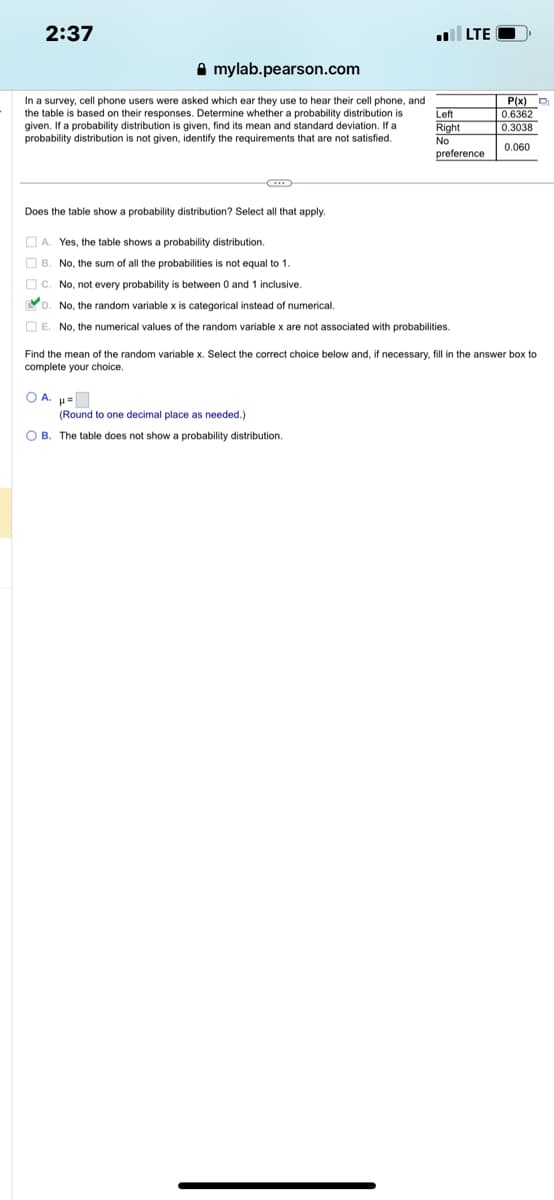 2:37
Amylab.pearson.com
In a survey, cell phone users were asked which ear they use to hear their cell phone, and
the table is based on their responses. Determine whether a probability distribution is
given. If a probability distribution is given, find its mean and standard deviation. If a
probability distribution is not given, identify the requirements that are not satisfied.
Does the table show a probability distribution? Select all that apply.
.LTE
A. Yes, the table shows a probability distribution.
B. No, the sum of all the probabilities is not equal to 1.
C. No, not every probability is between 0 and 1 inclusive.
D. No, the random variable x is categorical instead of numerical.
E. No, the numerical values of the random variable x are not associated with probabilities.
OA. H=
Left
Right
No
preference
■
(Round to one decimal place as needed.)
OB. The table does not show a probability distribution.
Find the mean of the random variable x. Select the correct choice below and, if necessary, fill in the answer box to
complete your choice.
P(x)
0.6362
0.3038
0.060