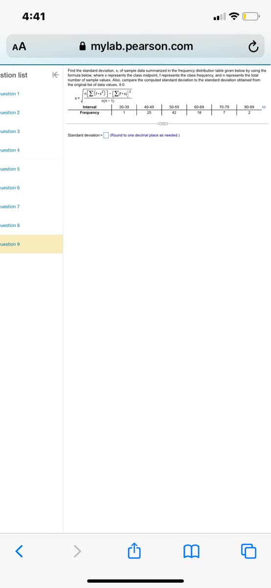 AA
stion list
uestion 1
uestion 2
"uestion 3
uestion 4
uestion 5
uestion 6
uestion 7
4:41
uestion 8
uestion 9
<
mylab.pearson.com
Find the standard deviation, s, of sample data summarized in the frequency distribution table given below by using the
formula below, where x represents the class midpoint, f represents the class frequency, and n represents the total
number of sample values. Also, compare the computed standard deviation to the standard deviation obtained from
the original list of data values, 9.0.
S=
[π[Σ(-x)] - [Σ+x2
n(n-1)
Interval
Frequency
30-39
1 1
40-49
25
A
50-59
42
Standard deviation - (Round to one decimal place as needed.)
60-69
18
70-79
7
80-89 O
2
n