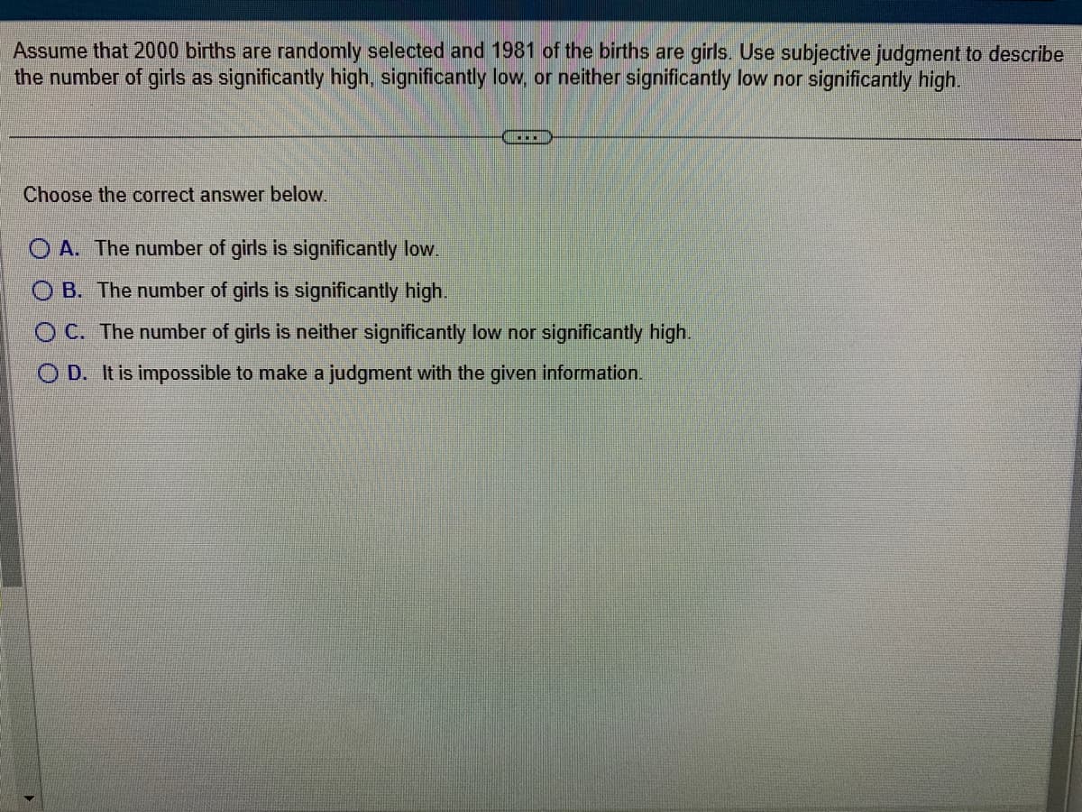 Assume that 2000 births are randomly selected and 1981 of the births are girls. Use subjective judgment to describe
the number of girls as significantly high, significantly low, or neither significantly low nor significantly high.
Choose the correct answer below.
OA. The number of girls is significantly low.
OB. The number of girls is significantly high.
OC. The number of girls is neither significantly low nor significantly high.
OD. It is impossible to make a judgment with the given information.