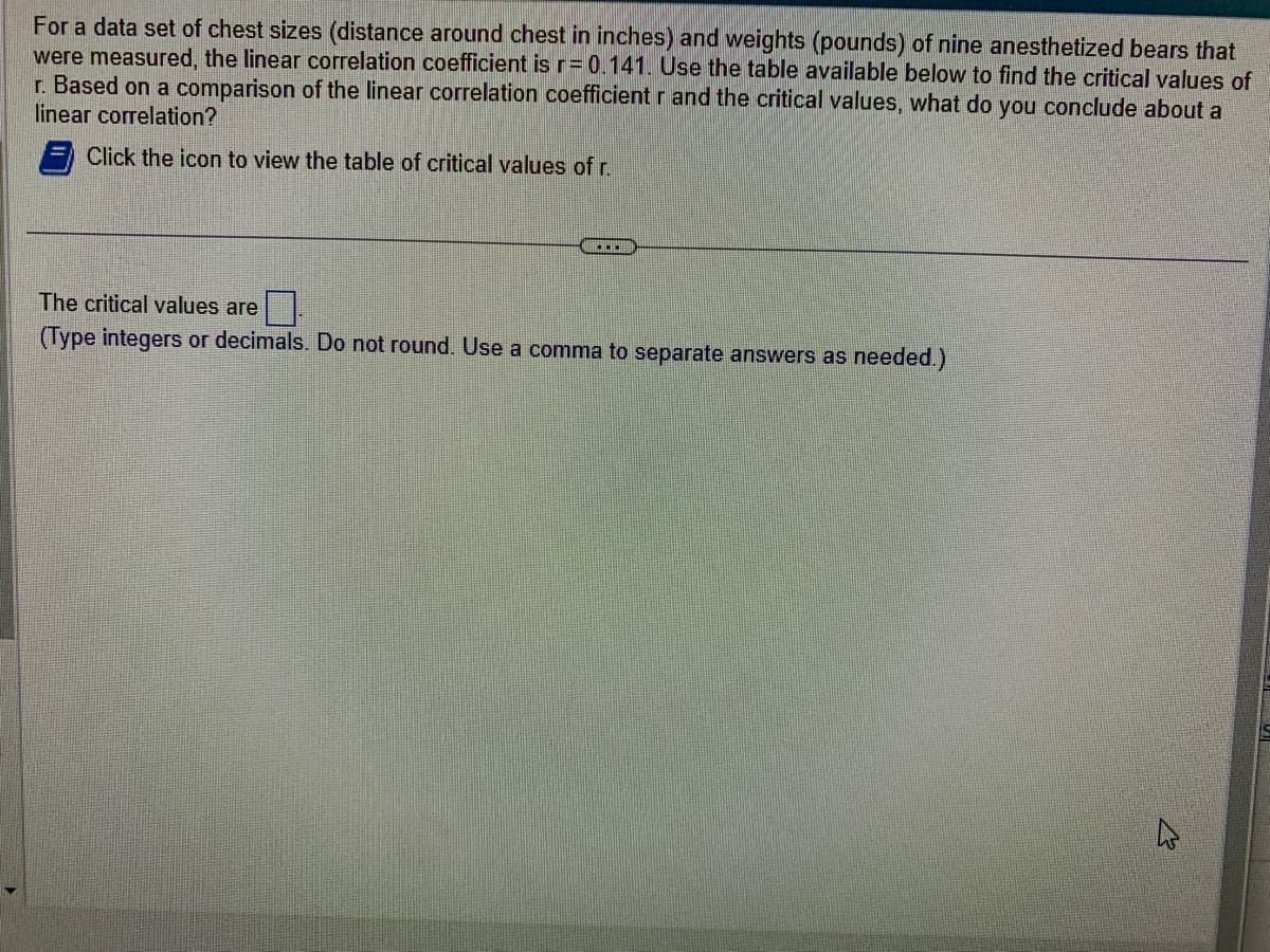 For a data set of chest sizes (distance around chest in inches) and weights (pounds) of nine anesthetized bears that
were measured, the linear correlation coefficient is r= 0.141. Use the table available below to find the critical values of
r. Based on a comparison of the linear correlation coefficient r and the critical values, what do you conclude about a
linear correlation?
Click the icon to view the table of critical values of r.
The critical values are
(Type integers or decimals. Do not round. Use a comma to separate answers as needed.)
