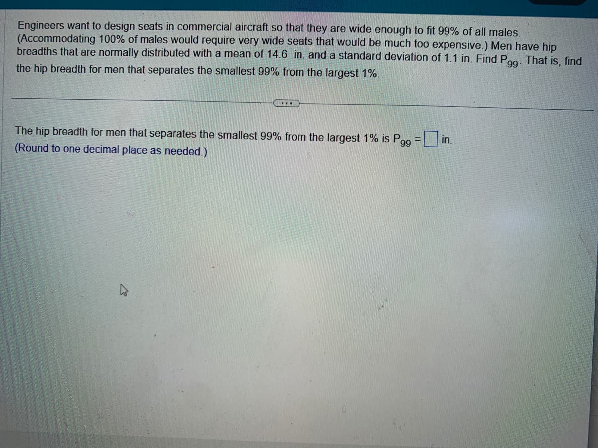 Engineers want to design seats in commercial aircraft so that they are wide enough to fit 99% of all males.
(Accommodating 100% of males would require very wide seats that would be much too expensive.) Men have hip
breadths that are normally distributed with a mean of 14.6 in. and a standard deviation of 1.1 in. Find P9g. That is, find
the hip breadth for men that separates the smallest 99% from the largest 1%.
99
...
The hip breadth for men that separates the smallest 99% from the largest 1% is Pgg
(Round to one decimal place as needed.)
4
in.