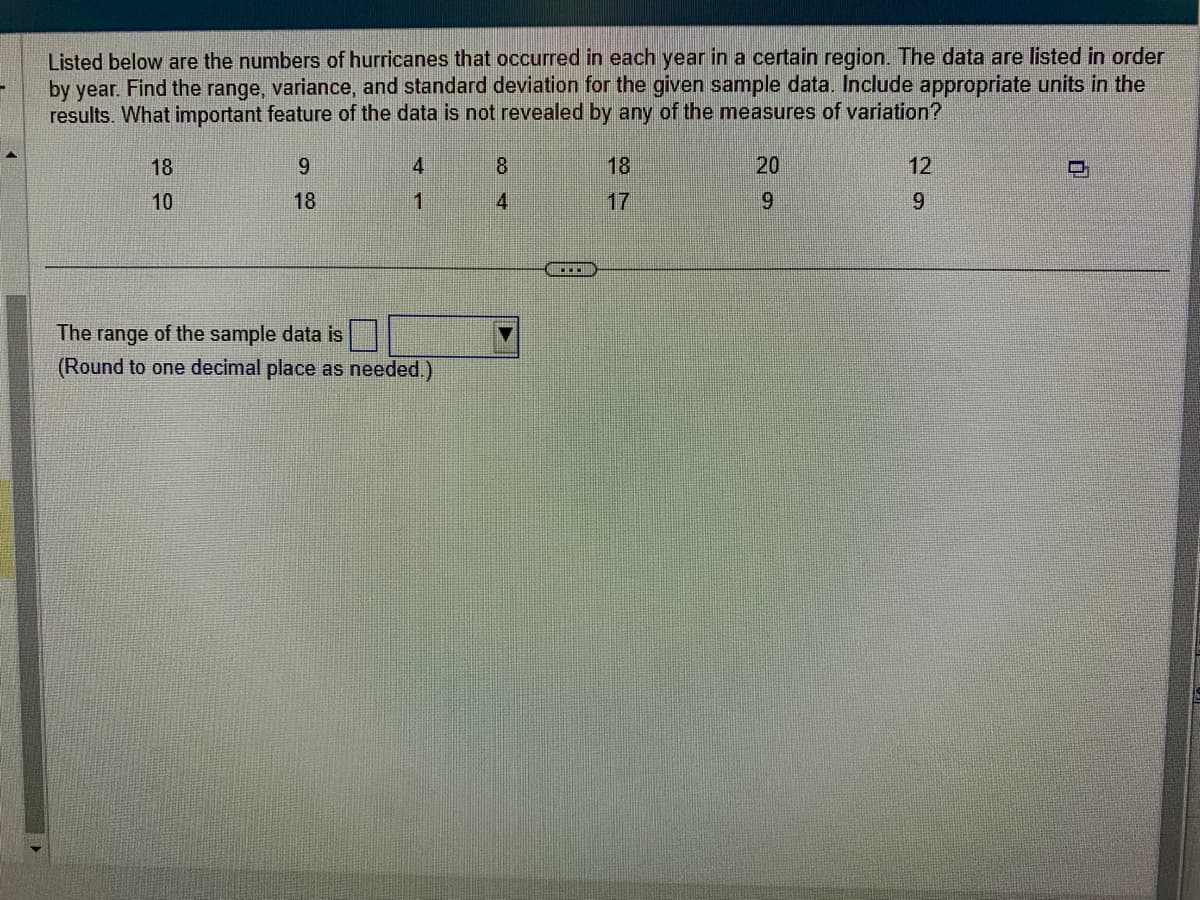Listed below are the numbers of hurricanes that occurred in each year in a certain region. The data are listed in order
by year. Find the range, variance, and standard deviation for the given sample data. Include appropriate units in the
results. What important feature of the data is not revealed by any of the measures of variation?
18
10
9
18
4
1
The range of the sample data is
(Round to one decimal place as needed.)
CO+
8
4
18
17
20
9
12
9